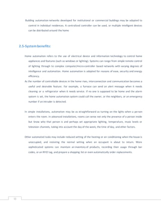 11
Building automation networks developed for institutional or commercial buildings may be adapted to
control in individual residences. A centralized controller can be used, or multiple intelligent devices
can be distributed around the home
2.5-Systembenefits:
Home automation refers to the use of electrical device and information technology to control home
appliances and features (such as windows or lighting). Systems can range from simple remote control
of lighting through to complex computer/micro-controller based networks with varying degrees of
intelligence and automation. Home automation is adopted for reasons of ease, security and energy
efficiency.
As the number of controllable devices in the home rises, interconnection and communication becomes a
useful and desirable feature. For example, a furnace can send an alert message when it needs
cleaning or a refrigerator when it needs service. If no one is supposed to be home and the alarm
system is set, the home automation system could call the owner, or the neighbors, or an emergency
number if an intruder is detected.
In simple installations, automation may be as straightforward as turning on the lights when a person
enters the room. In advanced installations, rooms can sense not only the presence of a person inside
but know who that person is and perhaps set appropriate lighting, temperature, music levels or
television channels, taking into account the day of the week, the time of day, and other factors.
Other automated tasks may include reduced setting of the heating or air conditioning when the house is
unoccupied, and restoring the normal setting when an occupant is about to return. More
sophisticated systems can maintain an inventory of products, recording their usage through bar
codes, or an RFID tag, and prepare a shopping list or even automatically order replacements.
 