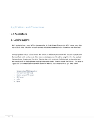 13
Applications and Connections
3.1 Applications
1. Lighting system:
Not it is nice to have a room lighting his conception of the igniting and turn on the lights in your room when
you go out or enter the room! In this project we will turn this idea into reality through the use of Adriano
In this project we will use Motion Sensor (PIR Sensor) to detect any movement that occurs in a specific orbit
diameter feet, which can be made of the movement at a distance. We will be using the relay also reached
the room lamps, for example, the role of the relay electricity to control the lights. And, of course Adriano
which is the heart of the project we will program it simple orders to be his mission successfully. This projects
a great way to learn how to receive information from Adriano and build on them to give other orders.
Components of lighting system:
 Microcontroller(Adriano)
 Motion sensor (PIR sensor)
 LDR Sensor
 Relay
 lamp
 