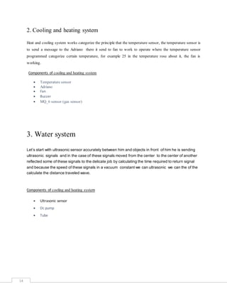 14
2. Cooling and heating system
Heat and cooling system works categorize the principle that the temperature sensor, the temperature sensor is
to send a message to the Adriano there it send to fan to work to operate where the temperature sensor
programmed categorize certain temperature, for example 25 in the temperature rose about it, the fan is
working.
Components of cooling and heating system
 Temperature sensor
 Adriano
 Fan
 Buzzer
 MQ_6 sensor (gas sensor)
3. Water system
Let’s start with ultrasonic sensor accurately between him and objects in front of him he is sending
ultrasonic signals and in the case of these signals moved from the center to the center of another
reflected some of these signals to the delicate job by calculating the time required to return signal
and because the speed of these signals in a vacuum constant we can ultrasonic we can the of the
calculate the distance traveled wave.
Components of cooling and heating system
 Ultrasonic sensor
 Dc pump
 Tube
 