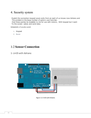 15
4. Security system
Exploit the connection keypad seven exits from an each of us knows rose Adriano and
here lies.The problem in the large number of party's user
With keypad but I wantthat these parties be available to me for use with motors,
valves and send data.To the screen
Components of security system
1. Keypad
2. Buzzer
3.2 Sensor Connection
1- Lm35 with Adriano
Figure 3.3: lm35 with Arduino
 