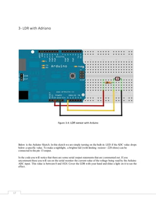 17
3- LDR with Adriano
Figure 3.4: LDR sensor with Arduino
Below is the Arduino Sketch. In this sketch we are simply turning on the built-in LED if the ADC value drops
below a specific value. To make a nightlight, a brighter led (with limiting resistor ~220 ohms) can be
connected to the pin 13 output.
In the code you will notice that there are some serial output statements that are commented out. If you
uncomment these you will see on the serial monitor the current value of the voltage being read by the Arduino
ADC input. This value is between 0 and 1024. Cover the LDR with your hand and shine a light on it to see the
effect.
 