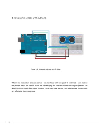 18
4- Ultrasonic sensor with Adriano
Figure 3.4: Ultrasonic sensor with Arduino
When I first received an ultrasonic sensor I was not happy with how poorly it performed. I soon realized
the problem wasn't the sensor; it was the available ping and ultrasonic libraries causing the problem. The
New Ping library totally fixes these problems, adds many new features, and breathes new life into these
very affordable distance sensors.
 
