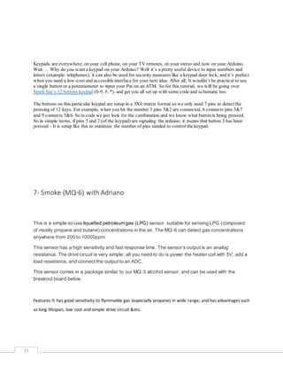 21
Keypads are everywhere; on your cell phone, on your TV remotes, on your stereo and now on your Arduino.
Wait…. Why do you want a keypad on your Arduino? Well it’s a pretty useful device to input numbers and
letters (example: telephones), it can also be used for security measures like a keypad door lock, and it’s prefect
when you need a low-cost and accessible interface for your next idea. After all, It wouldn’t be practical to use
a single button or a potentiometer to input your Pin on an ATM. So for this tutorial, we will be going over
Spark fun’s 12 buttons keypad (0-9, #, *), and get you all set up with some code and schematic too.
The buttons on this particular keypad are setup in a 3X4 matrix format so we only need 7 pins to detect the
pressing of 12 keys. For example, when you hit the number 3 pins 5&2 are connected, 6 connects pins 5&7
and 9 connects 5&6. So in code we just look for the combination and we know what button is being pressed.
So in simple terms, if pins 5 and 2 (of the keypad) are signaling the arduino, it means that button 3 has been
pressed – It is setup like this to minimize the number of pins needed to controlthe keypad.
7- Smoke (MQ-6) with Adriano
This is a simple-to-use liquefied petroleum gas (LPG) sensor, suitable for sensing LPG (composed
of mostly propane and butane) concentrations in the air. The MQ-6 can detect gas concentrations
anywhere from 200 to 10000ppm.
This sensor has a high sensitivity and fast response time. The sensor’s output is an analog
resistance. The drive circuit is very simple; all you need to do is power the heater coil with 5V, add a
load resistance, and connect the output to an ADC.
This sensor comes in a package similar to our MQ-3 alcohol sensor, and can be used with the
breakout board below.
Features It has good sensitivity to flammable gas (especially propane) in wide range, and has advantages such
as long lifespan, low cost and simple drive circuit &etc.
 