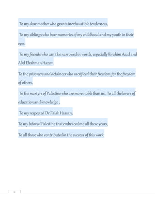 iii
To mydearmotherwho grantsinexhaustibletenderness,
To mysiblingswho bearmemoriesofmy childhood andmy youthin their
eyes,
To myfriends who can'tbenarrowedin words, especially Ibrahim Asadand
Abd ElrahmanHazem
To theprisoners anddetaineeswho sacrificed theirfreedom forthefreedom
ofothers,
To themartyrsofPalestinewho aremorenoblethanus , To all thelovers of
educationandknowledge ,
To myrespected Dr.FalahHassan,
To mybelovedPalestinethatembracedme allthese years,
To all thosewho contributedin thesuccess ofthis work.
 