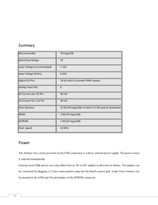 30
Summary
Microcontroller ATmega328
Operating Voltage 5V
Input Voltage (recommended) 7-12V
Input Voltage (limits) 6-20V
DigitalI/O Pins 14 (of which 6 provide PWM output)
Analog Input Pins 6
DC Current per I/O Pin 40 mA
DC Current for 3.3V Pin 50 mA
Flash Memory 32 KB (ATmega328) of which 0.5 KB used by bootloader
SRAM 2 KB (ATmega328)
EEPROM 1 KB (ATmega328)
Clock Speed 16 MHz
Power
The Arduino Uno can be powered via the USB connection or with an external power supply. The power source
is selected automatically.
External (non-USB) power can come either from an AC-to-DC adapter (wall-wart) or battery. The adapter can
be connected by plugging a 2.1mm center-positive plug into the board's power jack. Leads from a battery can
be inserted in the GND and Vin pin headers of the POWER connector.
 