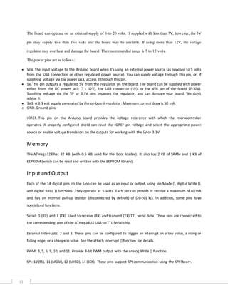 31
The board can operate on an external supply of 6 to 20 volts. If supplied with less than 7V, however, the 5V
pin may supply less than five volts and the board may be unstable. If using more than 12V, the voltage
regulator may overheat and damage the board. The recommended range is 7 to 12 volts.
The power pins are as follows:
 VIN. The input voltage to the Arduino board when it's using an external power source (as opposed to 5 volts
from the USB connection or other regulated power source). You can supply voltage through this pin, or, if
supplying voltage via the power jack, access it through this pin.
 5V.This pin outputs a regulated 5V from the regulator on the board. The board can be supplied with power
either from the DC power jack (7 - 12V), the USB connector (5V), or the VIN pin of the board (7-12V).
Supplying voltage via the 5V or 3.3V pins bypasses the regulator, and can damage your board. We don't
advise it.
 3V3. A 3.3 volt supply generated by the on-board regulator. Maximum current draw is 50 mA.
 GND. Ground pins.
IOREF. This pin on the Arduino board provides the voltage reference with which the microcontroller
operates. A properly configured shield can read the IOREF pin voltage and select the appropriate power
source or enable voltage translators on the outputs for working with the 5V or 3.3V
Memory
The ATmega328 has 32 KB (with 0.5 KB used for the boot loader). It also has 2 KB of SRAM and 1 KB of
EEPROM (which can be read and written with the EEPROM library).
Input and Output
Each of the 14 digital pins on the Uno can be used as an input or output, using pin Mode (), digital Write (),
and digital Read () functions. They operate at 5 volts. Each pin can provide or receive a maximum of 40 mA
and has an internal pull-up resistor (disconnected by default) of (20-50) kΩ. In addition, some pins have
specialized functions:
Serial: 0 (RX) and 1 (TX). Used to receive (RX) and transmit (TX) TTL serial data. These pins are connected to
the corresponding pins of the ATmega8U2 USB-to-TTL Serial chip.
External Interrupts: 2 and 3. These pins can be configured to trigger an interrupt on a low value, a rising or
falling edge, or a change in value. See the attach Interrupt () function for details.
PWM: 3, 5, 6, 9, 10, and 11. Provide 8-bit PWM output with the analog Write () function.
SPI: 10 (SS), 11 (MOSI), 12 (MISO), 13 (SCK). These pins support SPI communication using the SPI library.
 