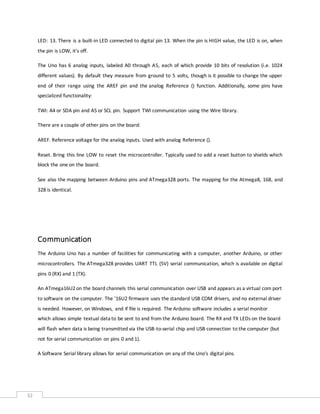 32
LED: 13. There is a built-in LED connected to digital pin 13. When the pin is HIGH value, the LED is on, when
the pin is LOW, it's off.
The Uno has 6 analog inputs, labeled A0 through A5, each of which provide 10 bits of resolution (i.e. 1024
different values). By default they measure from ground to 5 volts, though is it possible to change the upper
end of their range using the AREF pin and the analog Reference () function. Additionally, some pins have
specialized functionality:
TWI: A4 or SDA pin and A5 or SCL pin. Support TWI communication using the Wire library.
There are a couple of other pins on the board:
AREF. Reference voltage for the analog inputs. Used with analog Reference ().
Reset. Bring this line LOW to reset the microcontroller. Typically used to add a reset button to shields which
block the one on the board.
See also the mapping between Arduino pins and ATmega328 ports. The mapping for the Atmega8, 168, and
328 is identical.
Communication
The Arduino Uno has a number of facilities for communicating with a computer, another Arduino, or other
microcontrollers. The ATmega328 provides UART TTL (5V) serial communication, which is available on digital
pins 0 (RX) and 1 (TX).
An ATmega16U2on the board channels this serial communication over USB and appears as a virtual com port
to software on the computer. The '16U2 firmware uses the standard USB COM drivers, and no external driver
is needed. However, on Windows, and if file is required. The Arduino software includes a serial monitor
which allows simple textual data to be sent to and from the Arduino board. The RX and TX LEDs on the board
will flash when data is being transmitted via the USB-to-serial chip and USB connection to the computer (but
not for serial communication on pins 0 and 1).
A Software Serial library allows for serial communication on any of the Uno's digital pins.
 