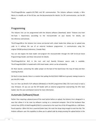 33
The ATmega328 also supports I2C (TWI) and SPI communication. The Arduino software includes a Wire
library to simplify use of the I2C bus; see the documentation for details. For SPI communication, use the SPI
library.
Programming
The Arduino Uno can be programmed with the Arduino software (download). Select "Arduino Uno from
the Tools > Board menu (according to the microcontroller on your board). For details, see
the reference and tutorials.
The ATmega328 on the Arduino Uno comes pre-burned with a boot loader that allows you to upload new
code to it without the use of an external hardware programmer. It communicates using the
original STK500 protocol (reference, C header files).
You can also bypass the boot loader and program the microcontroller through the ICSP (In-Circuit Serial
Programming) header; see these instructions for details.
The ATmega16U2 (or 8U2 in the rev1 and rev2 boards) firmware source code is available.
The ATmega16U2/8U2 is loaded with a DFU boot loader, which can be activated by:
On Rev1 boards: connecting the solder jumper on the back of the board (near the map of Italy) and then
resetting the 8U2.
On Rev2 or later boards: there is a resistor that pulling the 8U2/16U2 HWB line to ground, making it easier to
put into DFU mode.
You can then use Atmel's FLIP software (Windows) or the DFU programmer (Mac OS X and Linux) to load a
new firmware. Or you can use the ISP header with an external programmer (overwriting the DFU boot
loader). See this user-contributed tutorial for more information.
Automatic (Software) Reset
Rather than requiring a physical press of the reset button before an upload, the Arduino Uno is designed in a
way that allows it to be reset by software running on a connected computer. One of the hardware flow
control lines (DTR) of theATmega8U2/16U2 is connected to the reset line of the ATmega328 via a 100 Nano-
farad capacitor. When this line is asserted (taken low), the reset line drops long enough to reset the chip. The
Arduino software uses this capability to allow you to upload code by simply pressing the upload button in the
 