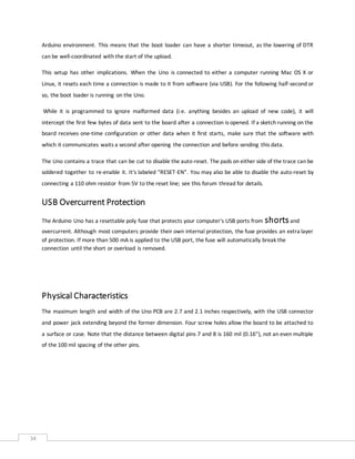 34
Arduino environment. This means that the boot loader can have a shorter timeout, as the lowering of DTR
can be well-coordinated with the start of the upload.
This setup has other implications. When the Uno is connected to either a computer running Mac OS X or
Linux, it resets each time a connection is made to it from software (via USB). For the following half-second or
so, the boot loader is running on the Uno.
While it is programmed to ignore malformed data (i.e. anything besides an upload of new code), it will
intercept the first few bytes of data sent to the board after a connection is opened. If a sketch running on the
board receives one-time configuration or other data when it first starts, make sure that the software with
which it communicates waits a second after opening the connection and before sending this data.
The Uno contains a trace that can be cut to disable the auto-reset. The pads on either side of the trace can be
soldered together to re-enable it. It's labeled "RESET-EN". You may also be able to disable the auto-reset by
connecting a 110 ohm resistor from 5V to the reset line; see this forum thread for details.
USB Overcurrent Protection
The Arduino Uno has a resettable poly fuse that protects your computer's USB ports from shortsand
overcurrent. Although most computers provide their own internal protection, the fuse provides an extra layer
of protection. If more than 500 mA is applied to the USB port, the fuse will automatically break the
connection until the short or overload is removed.
Physical Characteristics
The maximum length and width of the Uno PCB are 2.7 and 2.1 inches respectively, with the USB connector
and power jack extending beyond the former dimension. Four screw holes allow the board to be attached to
a surface or case. Note that the distance between digital pins 7 and 8 is 160 mil (0.16"), not an even multiple
of the 100 mil spacing of the other pins.
 