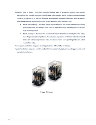 36
Operating Time of Relay - Just after exceeding pickup level of actuating quantity the moving
mechanism (for example rotating disc) of relay starts moving and it ultimately close the relay
contacts at the end of its journey. The time which elapses between the instant when actuating
quantity exceeds the pickup value to the instant when the relay contacts close.
 Reset time of Relay – The time which elapses between the instant when the actuating
quantity becomes less than the reset valueto the instant when the relay contacts returns
to its normal position.
 Reach of relay – A distancerelay operates whenever the distance seen by the relay is less
than the pre-specified impedance. The actuating impedance in the relay is the function of
distancein a distanceprotection relay. This impedanceor corresponding distanceis called
reach of the relay.
Power system protection relays can be categorized into different Types of relays.
Types of protection relays are mainly based on their characteristic, logic, on actuating parameter and
operation mechanism.
Figure 5.3: relay
 