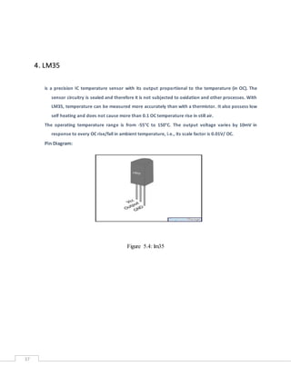 37
4. LM35
is a precision IC temperature sensor with its output proportional to the temperature (in OC). The
sensor circuitry is sealed and therefore it is not subjected to oxidation and other processes. With
LM35, temperature can be measured more accurately than with a thermistor. It also possess low
self heating and does not cause more than 0.1 OC temperature rise in still air.
The operating temperature range is from -55°C to 150°C. The output voltage varies by 10mV in
response to every OC rise/fall in ambient temperature, i.e., its scale factor is 0.01V/ OC.
Pin Diagram:
Figure 5.4: lm35
 