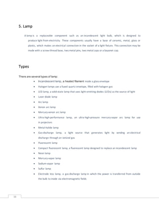 38
5. Lamp
A lamp is a replaceable component such as an incandescent light bulb, which is designed to
produce light from electricity. These components usually have a base of ceramic, metal, glass or
plastic, which makes an electrical connection in the socket of a light fixture. This connection may be
made with a screw-thread base, two metal pins, two metal caps or a bayonet cap.
Types
There are several types of lamp:
 Incandescent lamp, a heated filament inside a glass envelope
 Halogen lamps use a fused quartz envelope, filled with halogen gas
 LED lamp, a solid-state lamp that uses light-emitting diodes (LEDs) as the source of light
 Laser diode lamp
 Arc lamp
 Xenon arc lamp
 Mercury-xenon arc lamp
 Ultra-high-performance lamp, an ultra-high-pressure mercury-vapor arc lamp for use
in projectors
 Metal-halide lamp
 Gas-discharge lamp, a light source that generates light by sending an electrical
discharge through an ionized gas
 Fluorescent lamp
 Compact fluorescent lamp, a fluorescent lamp designed to replace an incandescent lamp
 Neon lamp
 Mercury-vapor lamp
 Sodium-vapor lamp
 Sulfur lamp
 Electrode less lamp, a gas discharge lamp in which the power is transferred from outside
the bulb to inside via electromagnetic fields
 