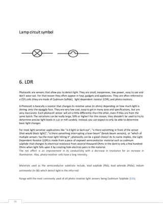 39
Lamp circuit symbol
6. LDR
Photocells are sensors that allow you to detect light. They are small, inexpensive, low-power, easy to use and
don't wear out. For that reason they often appear in toys, gadgets and appliances. They are often referred to
a CDS cells (they are made of Cadmium-Sulfide), light-dependent resistor (LDR), and photo-resistors.
A Photocell is basically a resistor that changes its resistive value (in ohms) depending on how much light is
shining onto the squiggly face. They are very low cost, easy to get in many sizes and specifications, but are
very inaccurate. Each photocell sensor will act a little differently than the other, even if they are from the
same batch. The variations can be really large, 50% or higher! For this reason, they shouldn't be used to try to
determine precise light levels in Lux or mill candela. Instead, you can expect to only be able to determine
basic light changes
For most light-sensitive applications like "is it light or dark out", "is there something in front of the sensor
(that would block light)", "is there something interrupting a laser beam" (break-beam sensors), or "which of
multiple sensors has the most light hitting it", photocells can be a good choice! As its name implies, the Light
Dependent Resistor (LDR)is made from a piece of exposed semiconductor material such as cadmium
sulphide that changes its electrical resistance from several thousand Ohms in the dark to only a few hundred
Ohms when light falls upon it by creating hole-electron pairs in the material.
The net effect is an improvement in its conductivity with a decrease in resistance for an increase in
illumination. Also, photo-resistive cells have a long intensity.
Materials used as the semiconductor substrate include, lead sulphide (PbS), lead selenide (PbSe), indium
antimonite (In SB) which detect light in the infra-red
Range with the most commonly used of all photo resistive light sensors being Cadmium Sulphide (Cds).
 