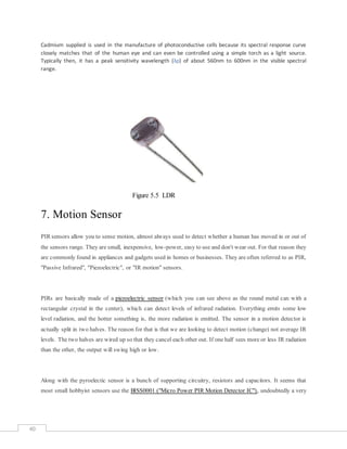 40
Cadmium supplied is used in the manufacture of photoconductive cells because its spectral response curve
closely matches that of the human eye and can even be controlled using a simple torch as a light source.
Typically then, it has a peak sensitivity wavelength (λp) of about 560nm to 600nm in the visible spectral
range.
Figure 5.5 LDR
7. Motion Sensor
PIR sensors allow you to sense motion, almost always used to detect whether a human has moved in or out of
the sensors range. They are small, inexpensive, low-power, easy to use and don't wear out. For that reason they
are commonly found in appliances and gadgets used in homes or businesses. They are often referred to as PIR,
"Passive Infrared", "Piezoelectric", or "IR motion" sensors.
PIRs are basically made of a piezoelectric sensor (which you can see above as the round metal can with a
rectangular crystal in the center), which can detect levels of infrared radiation. Everything emits some low
level radiation, and the hotter something is, the more radiation is emitted. The sensor in a motion detector is
actually split in two halves. The reason for that is that we are looking to detect motion (change) not average IR
levels. The two halves are wired up so that they cancel each other out. If one half sees more or less IR radiation
than the other, the output will swing high or low.
Along with the pyroelectic sensor is a bunch of supporting circuitry, resistors and capacitors. It seems that
most small hobbyist sensors use the BISS0001 ("Micro Power PIR Motion Detector IC"), undoubtedly a very
 