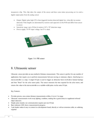 41
inexpensive chip. This chip takes the output of the sensor and does some minor processing on it to emit a
digital output pulse from the analog sensor
 Output: Digital pulse high (3V) when triggered (motion detected) digital low when idle (no motion
detected). Pulse lengths are determined by resistors and capacitors on the PCB and differ from sensor
to sensor.
 Sensitivity range: up to 20 feet (6 meters) 110° x 70° detection range
 Power supply: 3V-9V input voltage, but 5V is ideal.
Figure 5.6: PIR sensor
8. Ultrasonic sensor
Ultrasonic sensor provides an easy method of distance measurement. This sensor is perfect for any number of
applications that require you to perform measurements between moving or stationary objects. Interfacing to a
microcontroller is a snap. A single I/O pin is used to trigger an ultrasonic burst (well above human hearing)
and then "listen" for the echo return pulse. The sensor measures the time required for the echo return, and
returns this value to the microcontroller as a variable-width pulse via the same I/O pin.
Key Features:
 Provides precise, non-contact distance measurements within a 2 cm to 3 m range
 Ultrasonic measurements work in any lighting condition, making this a good choice to supplement infrared
object detectors
 Simple pulse in/pulse out communication requires just one I/O pin
 Burst indicator LED shows measurement in progress
 3-pin header makes it easy to connect to a development board, directly or with an extension cable, no soldering
required
 
