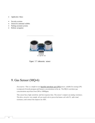 42
 Application Ideas:
 Security systems
 Interactive animated exhibits
 Parking assistant systems
 Robotic navigation
Figure 5.7: ultrasonic sensor
9. Gas Sensor (MQ-6)
Description: This is a simple-to-use liquefied petroleum gas (LPG)sensor, suitable for sensing LPG
(composed of mostly propane and butane) concentrations in the air. The MQ-6 can detect gas
concentrations anywhere from 200 to 10000ppm.
This sensor has a high sensitivity and fast response time. The sensor’s output is an analog resistance.
The drive circuit is very simple; all you need to do is power the heater coil with 5V, add a load
resistance, and connect the output to an ADC.
 