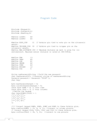47
Program Code
#include <Keypad.h>
#include <Password.h>
#include <NewPing.h>
#define LIGHT1 A4
#define LIGHT2 A5
#define ECHO_PIN 11 // Arduino pin tied to echo pin on the ultrasonic
sensor.
#define TRIGGER_PIN 10 // Arduino pin tied to trigger pin on the
ultrasonic sensor.
#define MAX_DISTANCE 200 // Maximum distance we want to ping for (in
centimeters). Maximum sensor distance is rated at 400-500cm.
#define FAN 13
#define TEMP A0
#define LDR A1
#define SMOKE A2
#define PUMP A3
#define BUZZER 12
#define PIR 9
String newPasswordString; //hold the new password
char newPassword[6]; //charater string of newPasswordString
Password password = Password( "0599" );
char key;
byte maxPasswordLength = 6;
byte currentPasswordLength = 0;
const byte ROWS = 4; // Four rows
const byte COLS = 3; // Four columns
//Define the keymap
char keys[ROWS][COLS] = {
{'1','2','3'},
{'4','5','6'},
{'7','8','9'},
{'*','0','#'}
};
//// Connect keypad ROW0, ROW1, ROW2 and ROW3 to these Arduino pins.
byte rowPins[ROWS] = {5, 4, 3, 2}; //connect to column pinouts
// Connect keypad COL0, COL1, COL2 and COL3 to these Arduino pins.
byte colPins[COLS] = {8, 7, 6}; //connect to row pinouts
 