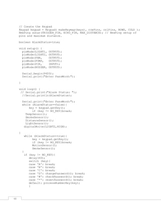 48
// Create the Keypad
Keypad keypad = Keypad( makeKeymap(keys), rowPins, colPins, ROWS, COLS );
NewPing sonar(TRIGGER_PIN, ECHO_PIN, MAX_DISTANCE); // NewPing setup of
pins and maximum distance.
boolean AlarmStatus=true;
void setup() {
pinMode(LIGHT1, OUTPUT);
pinMode(LIGHT2, OUTPUT);
pinMode(FAN, OUTPUT);
pinMode(PUMP, OUTPUT);
pinMode(PIR, INPUT);
pinMode(BUZZER, OUTPUT);
Serial.begin(9600);
Serial.print("Enter PassWord:");
}
void loop() {
// Serial.print("Alarm Status: ");
//Serial.println(AlarmStatus);
Serial.print("Enter PassWord:");
while (AlarmStatus==false){
key = keypad.getKey();
if (key != NO_KEY)break;
TempSensor();
SmokeSensor();
DistanceSensor();
LightSensor();
digitalWrite(LIGHT2,HIGH);
}
while (AlarmStatus==true){
key = keypad.getKey();
if (key != NO_KEY)break;
MotionSensor();
SmokeSensor();
}
if (key != NO_KEY){
delay(60);
switch (key){
case 'A': break;
case 'B': break;
case 'C': break;
case 'D': changePassword(); break;
case '#': checkPassword(); break;
case '*': resetPassword(); break;
default: processNumberKey(key);
}
 