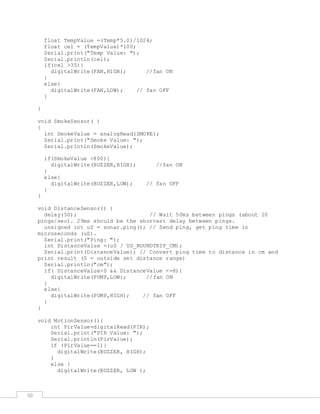 50
float TempValue =(Temp*5.0)/1024;
float cel = (TempValue)*100;
Serial.print("Temp Value: ");
Serial.println(cel);
if(cel >35){
digitalWrite(FAN,HIGH); //fan ON
}
else{
digitalWrite(FAN,LOW); // fan OFF
}
}
void SmokeSensor( )
{
int SmokeValue = analogRead(SMOKE);
Serial.print("Smoke Value: ");
Serial.println(SmokeValue);
if(SmokeValue >800){
digitalWrite(BUZZER,HIGH); //fan ON
}
else{
digitalWrite(BUZZER,LOW); // fan OFF
}
}
void DistanceSensor() {
delay(50); // Wait 50ms between pings (about 20
pings/sec). 29ms should be the shortest delay between pings.
unsigned int uS = sonar.ping(); // Send ping, get ping time in
microseconds (uS).
Serial.print("Ping: ");
int DistanceValue =(uS / US_ROUNDTRIP_CM);
Serial.print(DistanceValue); // Convert ping time to distance in cm and
print result (0 = outside set distance range)
Serial.println("cm");
if( DistanceValue>0 && DistanceValue <=8){
digitalWrite(PUMP,LOW); //fan ON
}
else{
digitalWrite(PUMP,HIGH); // fan OFF
}
}
void MotionSensor(){
int PirValue=digitalRead(PIR);
Serial.print("PIR Value: ");
Serial.println(PirValue);
if (PirValue==1){
digitalWrite(BUZZER, HIGH);
}
else {
digitalWrite(BUZZER, LOW );
 