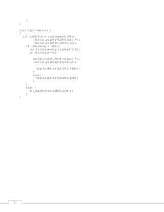 51
}
}
void LightSensor( )
{
int LdrValue = analogRead(LDR);
Serial.print("LDRValue: ");
Serial.println(LdrValue);
if (LdrValue < 400){
int PirValue=digitalRead(PIR);
if (PirValue==1){
Serial.print("PIR Value: ");
Serial.println(PirValue);
digitalWrite(LIGHT1,HIGH);
}
else{
digitalWrite(LIGHT1,LOW);
}
}
else {
digitalWrite(LIGHT1,LOW );
}
}
 
