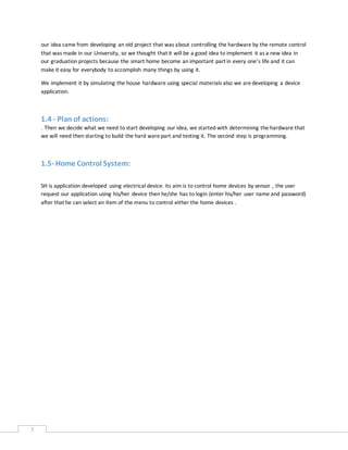 7
our idea came from developing an old project that was about controlling the hardware by the remote control
that was made in our University, so we thought that it will be a good idea to implement it as a new idea in
our graduation projects because the smart home become an important part in every one’s life and it can
make it easy for everybody to accomplish many things by using it.
We implement it by simulating the house hardware using special materials also we aredeveloping a device
application.
1.4 - Plan of actions:
. Then we decide what we need to start developing our idea, we started with determining the hardware that
we will need then starting to build the hard warepart and testing it. The second step is programming.
1.5- Home Control System:
SH is application developed using electrical device. its aim is to control home devices by sensor , the user
request our application using his/her device then he/she has to login (enter his/her user name and password)
after that he can select an item of the menu to control either the home devices .
 
