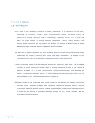 9
System Analysis
2.1 – Introduction
Smart home is the residential extension of building automation. It is automation of the home,
housework or household activity. Home automation may include centralized control of
lighting, HVAC (heating, ventilation and air conditioning), appliances, security locks of gates and
doors and other systems, to provide improved convenience, comfort, energy efficiency and
security. Home automation for the elderly and disabled can provide increased quality of life for
persons who might otherwise require caregivers or institutional care.
The popularity of home automation has been increasing greatly in recent years due to much higher
affordability and simplicity through smart phone and tablet connectivity. The concept of the
"Internet of Things" has tied in closely with the popularization of home automation.
A home automation system integrates electrical devices in a house with each other. The techniques
employed in home automation include those in building automation as well as the control of
domestic activities, such as home entertainment systems, houseplant and yard watering, pet
feeding, changing the ambiance "scenes" for different events (such as dinners or parties), and the
use of domestic robots. Devices may be connected through pc .
Automated homes of the future have been staple exhibits for World's Fairs and popular backgrounds
in science fiction. However, problems with complexity, competition between vendors, multiple
incompatible standards, and the resulting expense have limited the penetration of home automation
to homes of the wealthy or ambitious hobbyists. Possibly the first "home computer" was an
experimental home automation.
 