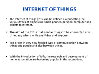 • The Internet of things (IoTs) can be defined as connecting the
various types of objects like smart phones, personal computer and
Tablets to internet.
• The aim of the IoT is that enable things to be connected any
time, any where with any thing and anyone
• IoT brings in very new fangled type of communication between
things and people and also between things.
• With the introduction of IoTs, the research and development of
home automation are becoming popular in the recent days.
 