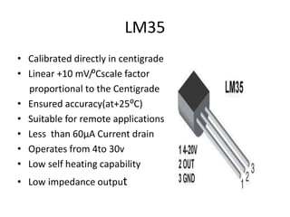 LM35
• Calibrated directly in centigrade
• Linear +10 mV/⁰Cscale factor
proportional to the Centigrade
• Ensured accuracy(at+25⁰C)
• Suitable for remote applications
• Less than 60µA Current drain
• Operates from 4to 30v
• Low self heating capability
• Low impedance output
 