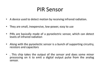 PIR Sensor
• A device used to detect motion by receiving infrared radiation.
• They are small, inexpensive, low-power, easy to use
• PIRs are basically made of a pyroelectric sensor, which can detect
levels of infrared radiation
• Along with the pyroelectic sensor is a bunch of supporting circuitry,
resistors and capacitors
• . This chip takes the output of the sensor and does some minor
processing on it to emit a digital output pulse from the analog
sensor.
 