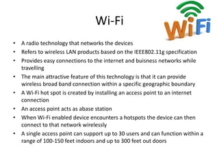 Wi-Fi
• A radio technology that networks the devices
• Refers to wireless LAN products based on the IEEE802.11g specification
• Provides easy connections to the internet and buisness networks while
travelling
• The main attractive feature of this technology is that it can provide
wireless broad band connection within a specific geographic boundary
• A Wi-Fi hot spot is created by installing an access point to an internet
connection
• An access point acts as abase station
• When Wi-Fi enabled device encounters a hotspots the device can then
connect to that network wirelessly
• A single access point can support up to 30 users and can function within a
range of 100-150 feet indoors and up to 300 feet out doors
 