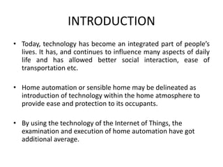 INTRODUCTION
• Today, technology has become an integrated part of people’s
lives. It has, and continues to influence many aspects of daily
life and has allowed better social interaction, ease of
transportation etc.
• Home automation or sensible home may be delineated as
introduction of technology within the home atmosphere to
provide ease and protection to its occupants.
• By using the technology of the Internet of Things, the
examination and execution of home automation have got
additional average.
 