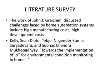 LITERATURE SURVEY
• The work of John J. Greichen discussed
challenges faced by home automation systems
include high manufacturing costs, high
development costs
• Kelly, Sean Dieter Tebje, Nagender Kumar
Suryadevara, and Subhas Chandra
Mukhopadhyay. "Towards the implementation
of IoT for environmental condition monitoring
in homes."
 