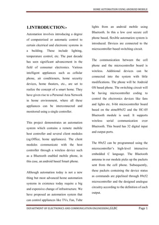 HOME AUTOMATION USING ANDROID MOBILE
DEPARTMENT OF ELECTRONICS AND COMMUNICATION ENGINEERING,GLBC Page 1
1.INTRODUCTION:-
Automation involves introducing a degree
of computerized or automatic control to
certain electrical and electronic systems in
a building. These include lighting,
temperature control, etc. The past decade
has seen significant advancement in the
field of consumer electronics. Various
intelligent appliances such as cellular
phone, air conditioners, home security
devices, home theaters, etc., are set to
realize the concept of a smart home. They
have given rise to a Personal Area Network
in home environment, where all these
appliances can be interconnected and
monitored using a single controller.
This project demonstrates an automation
system which contains a remote mobile
host controller and several client modules
(eg.Office, home appliances). The client
modules communicate with the host
controller through a wireless device such
as a Bluetooth enabled mobile phone, in
this case, an android based Smart phone.
Although automation today is not a new
thing but most advanced home automation
systems in existence today require a big
and expensive change of infrastructure. We
have proposed an automation system that
can control appliances like TVs, Fan, Tube
lights from an android mobile using
Bluetooth. In this a low cost secure cell
phone based, flexible automation system is
introduced. Devices are connected to the
microcontroller based switching circuit.
The communication between the cell
phone and the microcontroller board is
wireless. Additional devices can be
connected into the system with little
modifications. The phone will be Android
OS based phone. The switching circuit will
be having microcontroller coding to
control the electronics devices like fans
and lights etc. 8-bit microcontroller board
based on the atmel89s52 and the HC-05
Bluetooth module is used. It supports
wireless serial communication over
Bluetooth. This board has 32 digital input
and output ports.
The 89s52 can be programmed using the
microcontroller’s high-level interactive
embedded C language. The Bluetooth
antenna in our module picks up the packets
sent from the cell phone. Subsequently,
these packets containing the device status
as commands are pipelined through 89s52
microcontroller and the designed analogue
circuitry according to the definition of each
output.
 
