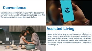 Convenience
Seamless management of all your home devices from
anywhere in the world, with just a mobile app over Wifi.
The convenience increases like never before.
26
Assisted Living
Along with being energy and resource efficient, a
smart home is also efficient in terms of (minimizing)
user interaction. A smart home minimizes the effort
required to do mundane tasks and eliminates the
need to do simple and repetitive activities. Just Set it
and Forget it.
 