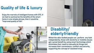 Quality of life & luxury
Enjoy the marvels of intelligent homes with STS. If
we had to summarize the benefits of the smart
home in one simple phrase, then it would be
"improved quality of life“.
Disability/
elderlyfriendly
Whilst the able-bodied people can perform any task
independently, those with dexterity or mobility issues
get a great benefit by using smart technology which
eliminates their need to manually do things and
increases their convenience, comfort and security,
supporting the concept of 'assisted living'.
 