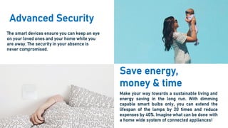 Advanced Security
The smart devices ensure you can keep an eye
on your loved ones and your home while you
are away. The security in your absence is
never compromised.
Save energy,
money & time
Make your way towards a sustainable living and
energy saving in the long run. With dimming
capable smart bulbs only, you can extend the
lifespan of the lamps by 20 times and reduce
expenses by 40%. Imagine what can be done with
a home wide system of connected appliances!
 