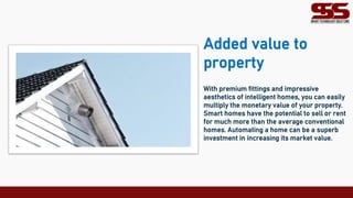 Added value to
property
With premium fittings and impressive
aesthetics of intelligent homes, you can easily
multiply the monetary value of your property.
Smart homes have the potential to sell or rent
for much more than the average conventional
homes. Automating a home can be a superb
investment in increasing its market value.
 