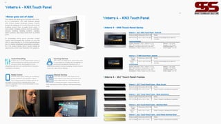 05
Intercom Services
If you have an outdoor video station at your
home, Interra 4 Touch Panel can be used as an
indoor video station for controlling intercom
services such as viewing the guests, communicating with
them, opening the outdoors, getting notifications and many
more.
Mobile Control
Whether blinds, lights, heating, air conditioning,
scenes, cameras or time programs, Interra 4
Touch Panels provide full mobile control for all
the needs of a smart life by matching with our free
InterraPro application which can be downloaded on App
Store or Google Play.
Interra 4 - KNX Touch Panel
Control Everything
It allows you to control easily all daily routines of
asmart building from lighting, blinds, personali-
zed room scenes, time programs to room
temperature, data from your weather station to be easily
controlled by one device.
Concierge Services
With Interra Concierge Server, add an extra value
to your project by enabling site management to
provide site management operations such as
dues, announcements, invoices, messaging, and services such
as spa, taxi, valet, and dry cleaning.
Never goes out of style!
Your home will never go out of style with Inter-
ra 4's minimalistic, slim and timeless design
with a 5mm screen thickness. Interra 4 touch
panels are designed to control the entire smart
building system from a single smart point. It
can control complex systems such as switches,
sensors, lighting, heating systems, camera,
alarm systems, and many more from a central
point.
Its embedded home server provides mobile
control and increases the comfort of your life
with its user-friendly UI. Its timer feature allows
you to create scheduled automation scenarios.
Its 3 5A output relays and 3 inputs create an
opportunity to be more flexible in the projects.
06
Product Code Dimensions (W×H×D) Notes
ITR110-0104 345 x 232 x 36 mm Frames & Mounting Boxes are not
included.
Interra 4 - 10.1” KNX Touch Panel - Android
TechnicalDetails
Display resolution: 1920 x 1080p @ 60 Hz
CPU: ARM Cortex A7 Dual-Core 2 x 1.2 GHz
Network: 100 Mbps Ethernet or USB WIFI
Connectors: 3 Relay Outputs (5A) & 3 Inputs
Memory: 1GB DDR3
Storage: 8 GB EMMC
Protection Class: IP 20
Power Supply: 12 V DC
Product
Code
Dimensions (W×H×D) Notes
ITR107-
0104
2 6 0 x 167 x 36 mm Frames & Mounting Boxes are not
included.
Interra 4 - 7” KNX Touch Panel - Android
Technical Details
Display resolution: 1920 x 1080p @ 60 Hz
CPU: ARM Cortex A7 Dual-Core 2 x 1.2 GHz
Network: 100 Mbps Ethernet or USB WIFI
Connectors: 3 Relay Outputs (5A) & 3 Inputs
Memory: 1GB DDR3
Storage: 8 GB EMMC
Protection Class: IP 20
Power Supply: 12 V DC
Product Code Dimensions (W×H×D) Notes
ITR110-0205 345 x 3 4 x 2 mm Doesn’t require a professional assembly.
Interra 4 - 10.1” Touch Panel Frame - Black Acrylic
Product Code Dimensions (W×H×D) Notes
ITR110-0204 345 x 3 4 x 2 mm Doesn’t require a professional assembly.
Interra 4 - 10.1” Touch Panel Frame - Black Aluminium
Product
Code
Dimensions (W×H×D) Notes
ITR110-
0206
345 x 3 4 x 2 mm Doesn’t require a professional assembly.
Interra 4 - 10.1” Touch Panel Frame - Stainless Steel
Product Code Dimensions (W×H×D) Notes
ITR110-0208 345 x 3 4 x 2 mm Doesn’t require a professional assembly.
Interra 4 - 10.1” Touch Panel Frame - Gold Plated Stainless Steel
Interra 4 - 10.1” Touch Panel Frames
Interra 4 - KNX Touch Panel Series
Interra 4 - KNX Touch Panel
 
