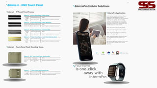 Product
Code
Dimensions (W×H×D) Notes
ITR107-
0202
3 6 0 x 28 x 2 mm Doesn’t require a professional assembly.
Interra 4 - 7” Touch Panel Frame - Black Acrylic
Product Code Dimensions (W×H×D) Notes
ITR107-0201 3 6 0 x 28 x 2 mm Doesn’t require a professional assembly.
Interra 4 - 7” Touch Panel Frame - Black Aluminium
Product
Code
Dimensions (W×H×D) Notes
ITR107-
0203
3 6 0 x 28 x 2 mm Doesn’t require a professional assembly.
Interra 4 - 7” Touch Panel Frame - Stainless Steel
Product
Code
Dimensions (W×H×D) Notes
ITR107-
0208
3 6 0 x 28 x 2 mm Doesn’t require a professional assembly.
Interra 4 - 7” Touch Panel Frame - Gold Plated Stainless Steel
Interra 4 - 7” Touch Panel Frames
Interra 4 - Touch Panel Flush Mounting Boxes
Interra 4 - KNX Touch Panel
Interra 4 - 7” Touch Panel Flush Mounting Box
Product
Code
Dimensions (W×H×D) Notes
ITR107-9004 252 x 161 x 68,5 mm Requires a professional assembly.
Interra 4 - 10.1” Touch Panel Flush Mounting Box
Product Code Dimensions
(W×H×D)
Notes
I TR110-
9004
3 3 0 x 195 x 68.5
mm
Requires a professional assembly.
07
InterraPro Application
With the free Mobile and Smart Watch
application developed by Interra
engineers, your home is at your fingertips
wherever you are! By downloading
InterraPro application and matching it
with your Touch Panel, you canquickly
and easily control your home from your
mobile phone or smart watch.
Did it rain when you left the house?
Not sure if you forgot windows open?
Does your house feel stufy when you
come in the evening?
What would it be like if the living room
was ventilated naturally before you
arrived?
We remove all these questions from your
life with Interra Mobile smart home
solutions.
Your home
is one-click
away with
InterraPro
InterraPro Mobile Solutions
08
 