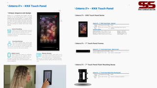 Interra i7+ - KNX Touch Panel
Mobile Control
Whether blinds, lights, heating, air conditioning,
scenes, cameras or time programs, Interra 4
Touch Panels provide full mobile control for all
the needs of a smart life by matching with our free
InterraPro application which can be downloaded on App
Store or Google Play.
Intercom Services
If you have an outdoor video station at your
home, Interra 4 Touch Panel can be used as an
indoor video station for controlling intercom
services such as viewing the guests, communicating with
them, opening the outdoors, getting notifications and many
more.
Unique elegance and design
Interra i7+ is increasing the quality and the
comfort of the living spaces with its unique
elegance and vertical design. It's a great choice
for whom like minimalistic but powerful produ-
cts. With the 5mm screen thickness and small
frames, i7+ is one of the best options for those
who are looking for modern and stylish living
spaces.
Control Everything
It allows you to control easily all daily routines of
a smart building from lighting, blinds, personali-
zed room scenes, time programs to room
temperature, data from your weather station to be easily
controlled by one device.
125mm
210m
m
Concierge Services
With Interra Concierge Server, add an extra
value to your project by enabling site manage-
ment to provide site management operations
such as dues, announcements, invoices, messaging, and
services such as spa, taxi, valet, and dry cleaning.
09
Product
Code
Dimensions (W×H×D) Notes
ITR165-
0002
170 x 65 x 9 0 mm Frames & Mounting Boxes are not
included.
Interra i7+ - 7" KNX Touch Panel - Android
Technical Details
Display resolution: 1920 x 1080p @ 60 Hz
CPU: ARM Cortex A7 Dual-Core 2 x 1.2 GHz
Network: 100 Mbps Ethernet or USB WIFI
Connectors: 3 Relay Outputs (5A) & 3 Inputs
Memory: 1GB DDR3
Storage: 8 GB EMMC
Protection Class: IP 20
Power Supply: 12 V DC
Interra i7+ - KNX Touch Panel
Product
Code
Dimensions (W×H×D) Notes
ITR165-
9005
116 x 201 x 65 mm Require a professional assembly.
Interra i7+ - 7" Touch Panel Metal Flush Mouting Box
Interra i7+ - 7” Touch Panel Flush Mounting Boxes
Product Code Dimensions (W×H×D) Notes
ITR165-1002 170 x 19 x 1 mm Frame i s unremovable.
Interra i7+ - 7" Touch Panel Frame - Black Acrylic
Interra i7+ - 7" Touch Panel Frames
Interra i7+ - KNX Touch Panel Series
10
 