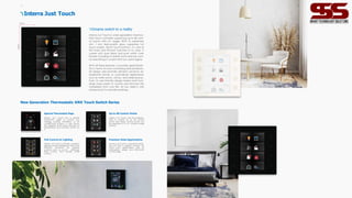 Full Control on Lighting
Interra Just Touch provides a perfect
lighting control experience and it has
diferent functions for lighting
controls such as on/of, dimming,
RGB control, and tunable white
control.
Special Thermostat Page
Interra Just Touch has a special
thermostat page to control any
heating, cooling, ventilation, or air
conditioning systems. It also shows
the degrees of the room through its
temperature and humidity sensor on
it.
Dreams switch to a reality
Interra Just Touch is a new generation thermos-
tatic touch controller supporting up to 48 cont-
rol points with 6+1 pages. With its extremely
slim 1 mm high-quality glass capacitive full
touch screen, and 8 touch buttons, it's one of
the finest and thinnest switches in its class. It
comes with pure black and pure white color
finishes including its plastic parts and can cont-
rol everything in a room that you can imagine.
With all these features, it provides great flexibi-
lity in terms of room controlling and architectu-
ral design and provides eficient solutions for
residential homes or commercial applications
such as hotel rooms, ofices, and medical prac-
tices. Its user-friendly design makes smart buil-
dings more easier to control and removes the
complexity from your life. All you need is one
simple touch to activate anything.
90mm
90mm
Interra Just Touch
New Generation Thermostatic KNX Touch Switch Series
Premium Hotel Applications
Interra Just Touch is a premium bedsi-
de unit and a perfect solution for
hotel room applications with its
minimalistic design and DND/MUR
control page.
Up to 48 Control Points
Interra Just Touch can be program-
med to control up to 48 control
points and these control points can
be organized in its 6+1 diferent page
options.
Lightings Lightings
HSB RGB
Lightings Lightings
Lightings Lightings
11 12
 