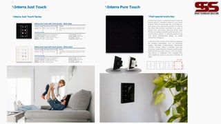 Product Code Dimensions (W×H×D) Notes
ITR328-1101 9 0 x 9 0 x 37 mm Mounting accessories are included in the
box.
Interra Just Touch with Touch Screen - Black Glass
Technical Details
Temperature Sensor: ±0.2° C Sensitivity
Humidity Sensor: ±2 %RH Sensitivity
Display: 320 RGB x 480 Dots T F T LCD
Material: PC-ABS + Touch Layer
Consumption: 20 mA
Power Supply: KNX Bus
CX Mode: S-Mode
Protection Class: IP 20
Interra Just Touch with Touch Screen - White Glass
Product Code Dimensions (W×H×D) Notes
ITR328-1102 9 0 x 9 0 x 37 mm Mounting accessories are included in the
box.
Technical Details
Temperature Sensor: ±0.2° CSensitivity
Humidity Sensor: ±2 %RH Sensitivity
Display: 320 RGB x 480 Dots T F T LCD
Material: PC-ABS + Touch Layer
Consumption: 20 mA
Power Supply: KNX Bus
CX Mode: S-Mode
Protection Class: IP 20
Interra Just Touch
Interra Just Touch Series
13
Interra Pure Touch
Feel special every day
Interra Pure Touch is a premium touch switch of
Interra which is a perfect match for Just Touch
projects. With its extremely slim 1mm high-qu-
ality glass finish, and touch buttons, it's one of
the finest and thinnest switches in its class. It
comes with pure black and pure white color
finishes including its plastic parts and with 2, 4,
and 8 button options. It matches perfectly the
Just Touch architectural design to create
uniformity in projects.
It performs the control of all functions required
for building automation, such as switching,
toggle, dimming, shutter/blinds, thermostat
controls, scenes, value, 2 channels, and step
switching mode features. Besides internal tem-
perature and humidity sensors, with its bright-
ness sensor, its feedback LEDs manage their
own brightness level to be your indicator at
night.
90 mm
9
0
mm
15
 