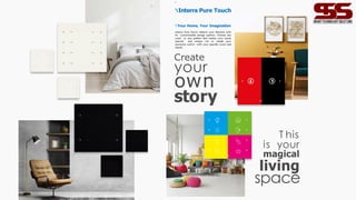 16
Create
your
own
story
T his
is your
magical
living
space
Interra Pure Touch
Your Home, Your Imagination
Interra Pure Touch reflects your lifestyle with
its customizable design options. Choose any
color or any pattern that makes your home
special and unique. Let us create your
exclusive switch with your specific icons and
needs.
17
 