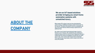 ABOUT THE
COMPANY
We are an IoT-based solutions
provider bringing you smart home
automation systems with
unmatched luxury.
What makes STS unique is that we have eliminated the
need of using an additional hardware called “smart hub” for
the devices. This gives the benefit of direct accessibility and
use of any smart device without having to spend extra on
additional hub.
Our wide array of smart home devices brings a touch of
finesse to your interiors. We complement your lifestyle by
empowering you with full control at your fingertips with just a
mobile app and remote accessibility of all devices over WiFi,
ease of use, voice control with Amazon Echo and Google
Home and energy conservation, which remain at the core of
every STS product.
 