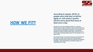 HOW WE FIT?
According to reports, 65.9% of
people worry that they’ve left the
lights on, and nearly a quarter
(23.9%) worry about this issue at
least once a day.
Now that is a lot of accumulated anxiety! So, we found a
solution. Why not add convenience, luxury, and state of the art
AI technology, transforming the decades-old home automation
set-up into a new and efficient all-inclusive, convalescent,
disabled and elderly friendly system? Also, while we are on it,
why not give it stunning looks as well? The end product of our
quest is STS.
Our AI powered line of smart home devices connect directly to
Wi-Fi with no clutter or fuss about wires. We take pride in
providing the best quality smart home solutions with seamless
installation, cloud functionality and aesthetic design at an
unparalleled price range.
 