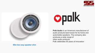 Polk Audio is an American manufacturer of
audio products best known for its home and
automobile speakers. The company also
produces a wide range of
other audio products,
Polk celebrates 50 years of innovation
60w two way speaker ohm
 