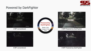 Powered by DarkFighter
4 MP conventional 4 MP Powered by DarkFighter
8 MP conventional 8 MP Powered by DarkFighter
Powered by
DarkFighter
Better color
images in low
light
environment
 