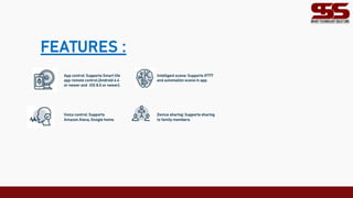 FEATURES :
App control: Supports Smart life Intelligent scene: Supports IFTTT
app remote control.(Android 4.4 and automation scene in app.
or newer and iOS 8.0 or newer).
Voice control: Supports Device sharing: Supports sharing
Amazon Alexa, Google home. to family members.
 