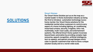 SOLUTIONS
Smart Homes
Our Smart Home Solution put us on the map as a
market leader in Home Automation industry as being
the first to introduce automation technology luxury
home market. Our Smart Home solutions for the
residential market allow customers to control every
aspect of a home including lighting, air conditioning,
motorized curtains, security, irrigation, infra-red,
multimedia, multi-room audio, and entertainment
systems. The offered Smart Home system traverses
beyond basic automation by providing complex logic
scenarios, speech recognition, artificial intelligence,
text-to-speech, and special concept designs which
cater to specific customers that wish to have a unique
solution locally and on a world-wide scale.
 