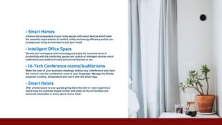 • Smart Homes
Enhance the uniqueness of your living spaces with smart devices which meet
the essential requirements of comfort, safety and energy efficiency and let you
to adapt your living environment to suit your mood.
• Intelligent Office Space
Elevate your workspace with technology and enjoy the maximum level of
productivity with the comforting spaces and control of intelligent devices which
understand your pattern of work and unravel the best in you .
• Hi-Tech Conference rooms/Auditoriums
Make the best of your business meetings without any interference and have
full control over the conference room at your fingertips. Manage the blinds,
projector screens, temperature and more with the Smart App.
• Smart Hotels
Offer utmost luxury to your guests giving them the best in-room experience
and driving the customer loyalty further with state-of-the art facilities and
advanced automation in every space of your hotel.
 
